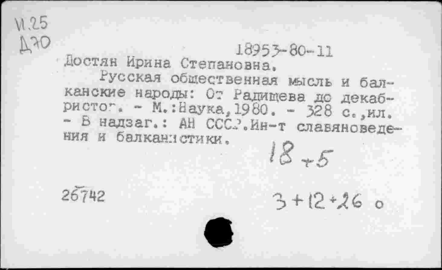 ﻿п т.	1895 >80-11
Достян Ирина Степановна.
Русская общественная мысль канские народа: 0? Радищева дери сто”. - М.:Наука, 1980. - 528 - В надзаг.: Г" 7 ния и балканистики, Л
и бал-декаб-паука, хуои. - 526 С.,ил. АН СССР.Ин-т славяноведе-
26742
3 + 12 6 о